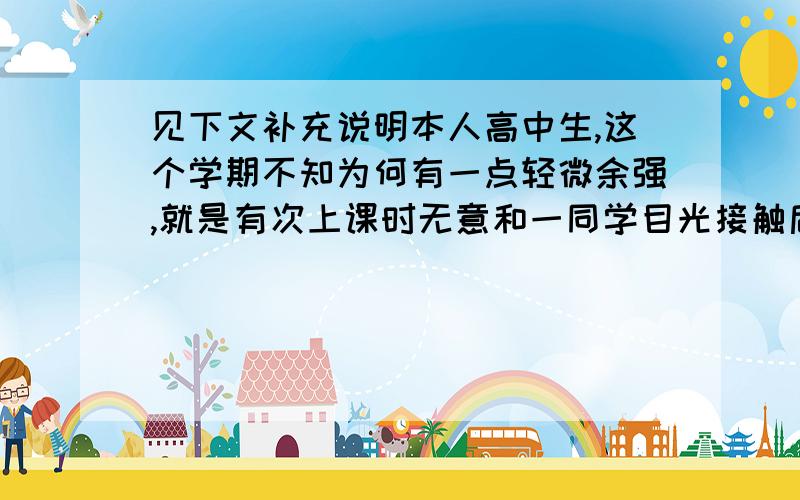 见下文补充说明本人高中生,这个学期不知为何有一点轻微余强,就是有次上课时无意和一同学目光接触后,就产生了心理障碍,在上课是移动目光就不太自然,而且偶然课后也会想到,我需要帮助.