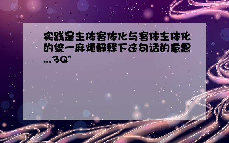 实践是主体客体化与客体主体化的统一麻烦解释下这句话的意思...3Q~