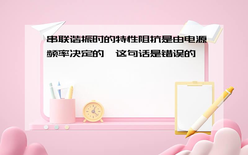 串联谐振时的特性阻抗是由电源频率决定的,这句话是错误的,