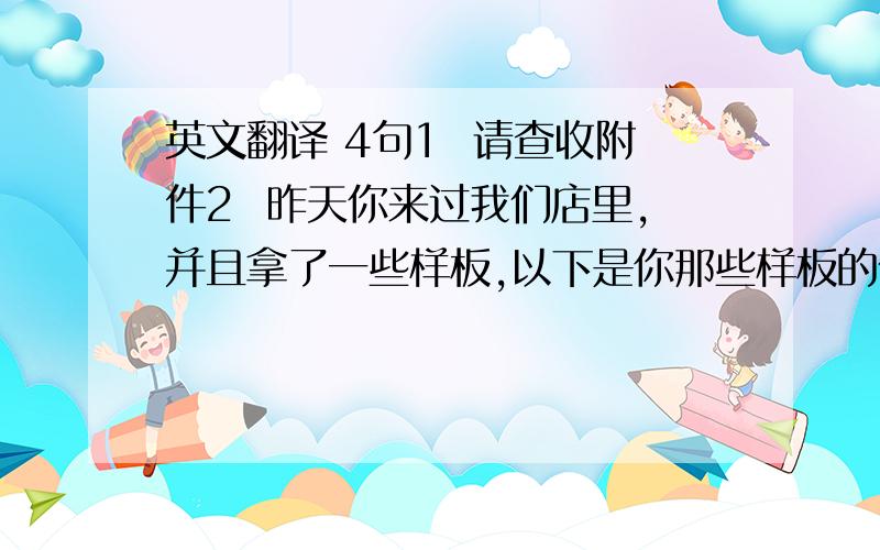 英文翻译 4句1  请查收附件2  昨天你来过我们店里,并且拿了一些样板,以下是你那些样板的价格3  如果有什么需要可以打我们店里电话4  祝你工作顺利  天天开心