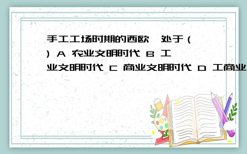 手工工场时期的西欧,处于（ ) A 农业文明时代 B 工业文明时代 C 商业文明时代 D 工商业文明时代