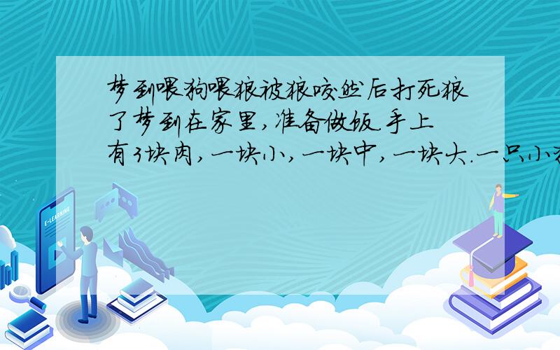 梦到喂狗喂狼被狼咬然后打死狼了梦到在家里,准备做饭.手上有3块肉,一块小,一块中,一块大.一只小狗过来抢,我就丢了块小的给它.又来了一只狼,我就丢了一块中的给它,它很快吃完就又扑过