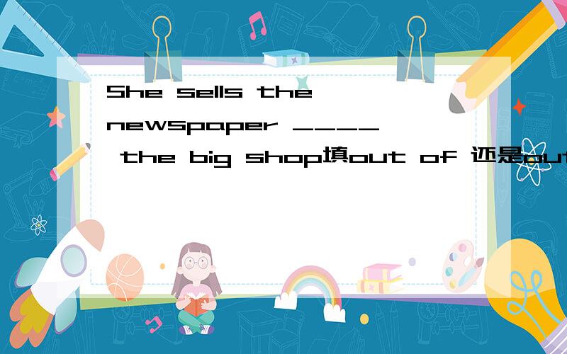 She sells the newspaper ____ the big shop填out of 还是outside,为什么