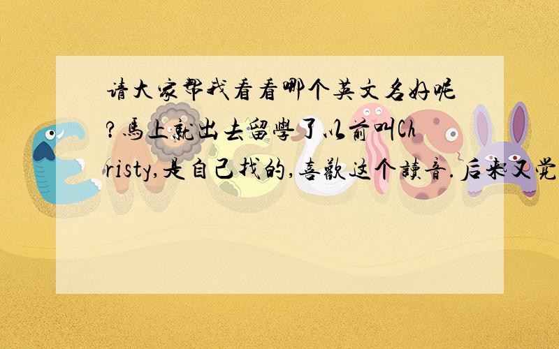 请大家帮我看看哪个英文名好呢?马上就出去留学了以前叫Christy,是自己找的,喜欢这个读音.后来又觉得Sophia的读音也很好哪个更好一些呢,我不太清楚这两个名字给老美听起来是什么感觉?或者