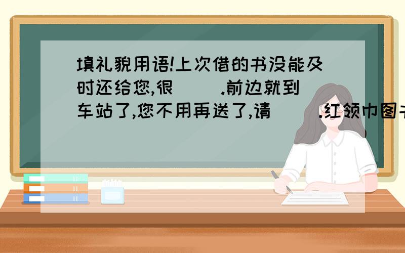 填礼貌用语!上次借的书没能及时还给您,很（ ）.前边就到车站了,您不用再送了,请（ ）.红领巾图书室从下月一日起正式开放,欢迎（ ）.）,你准备的饭菜太丰盛了.