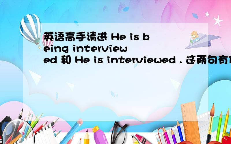 英语高手请进 He is being interviewed 和 He is interviewed . 这两句有什么区别,最好分析的详细点