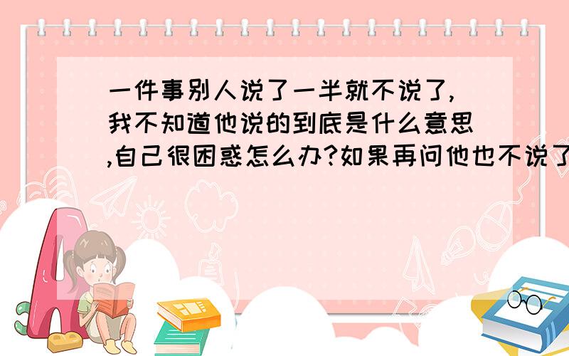 一件事别人说了一半就不说了,我不知道他说的到底是什么意思,自己很困惑怎么办?如果再问他也不说了,怎么办?