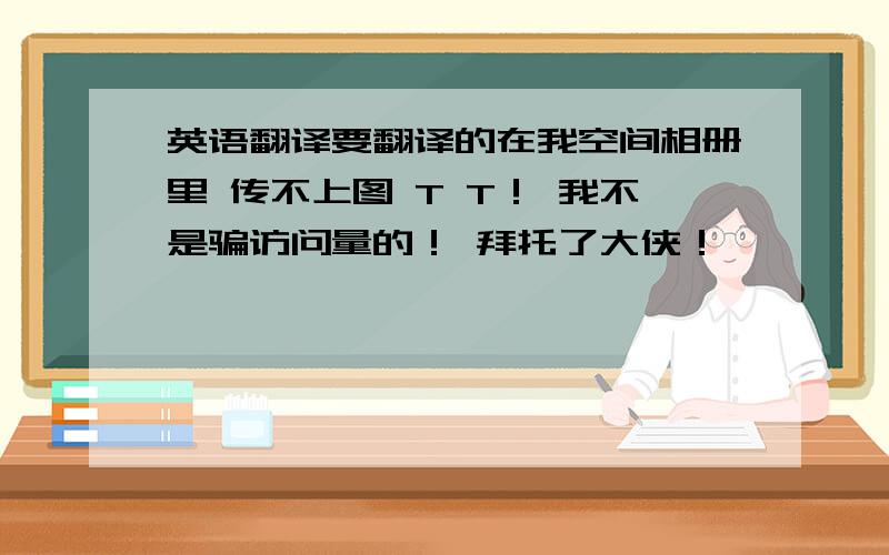 英语翻译要翻译的在我空间相册里 传不上图 T T！ 我不是骗访问量的！ 拜托了大侠！