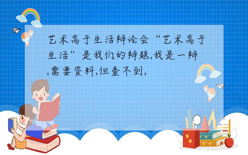 艺术高于生活辩论会“艺术高于生活”是我们的辩题,我是一辩,需要资料,但查不到,