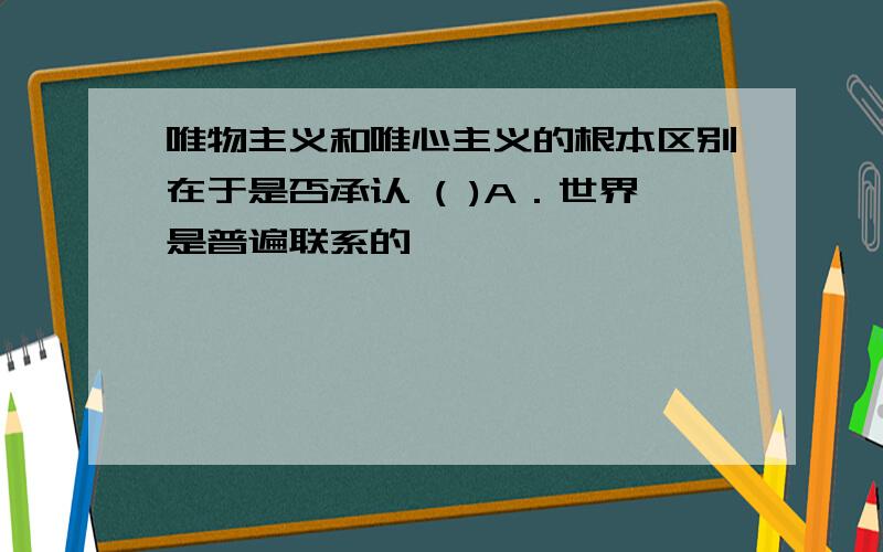 唯物主义和唯心主义的根本区别在于是否承认 ( )A．世界是普遍联系的