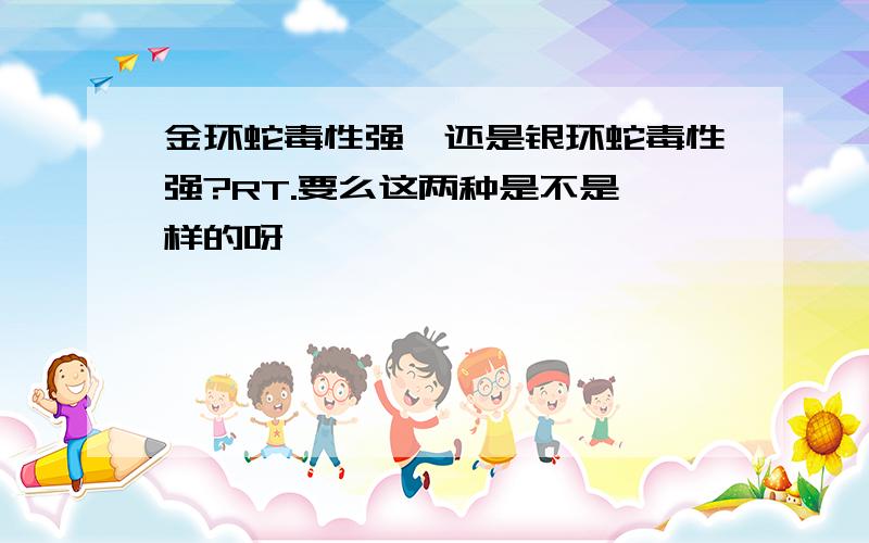 金环蛇毒性强,还是银环蛇毒性强?RT.要么这两种是不是一样的呀