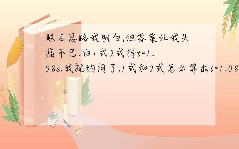 题目思路我明白,但答案让我头痛不已.由1式2式得t=1.08s,我就纳闷了,1式和2式怎么算出t=1.08s的?求高手给出1式2式联合解得t=1.