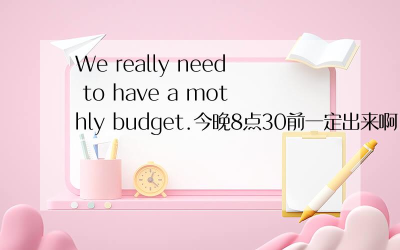 We really need to have a mothly budget.今晚8点30前一定出来啊,