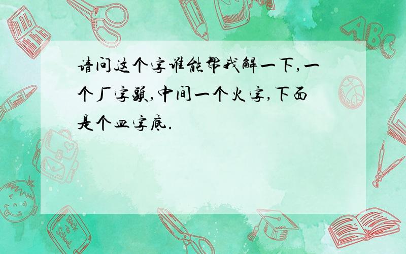 请问这个字谁能帮我解一下,一个厂字头,中间一个火字,下面是个皿字底.