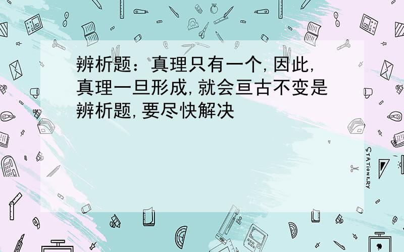 辨析题：真理只有一个,因此,真理一旦形成,就会亘古不变是辨析题,要尽快解决