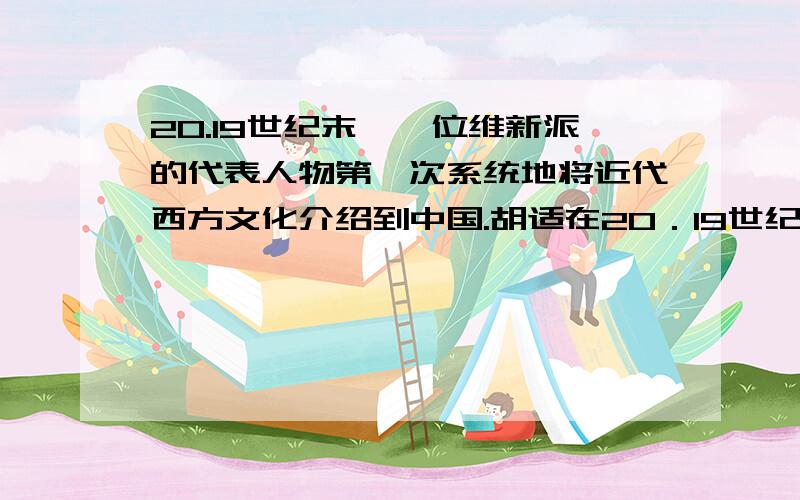 20.19世纪末,一位维新派的代表人物第一次系统地将近代西方文化介绍到中国.胡适在20．19世纪末,一位维新派的代表人物第一次系统地将近代西方文化介绍到中国.胡适在评价此人时说：“当头