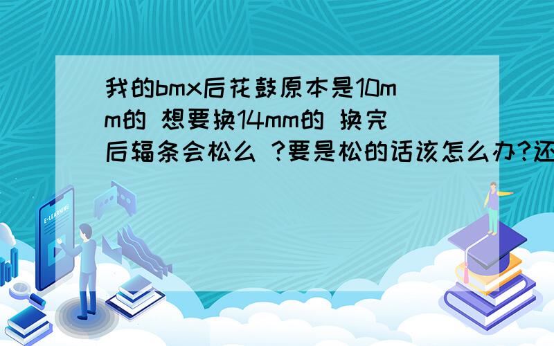 我的bmx后花鼓原本是10mm的 想要换14mm的 换完后辐条会松么 ?要是松的话该怎么办?还需换辐条么?