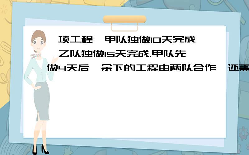 一项工程,甲队独做10天完成,乙队独做15天完成.甲队先做4天后,余下的工程由两队合作,还需要几天完成