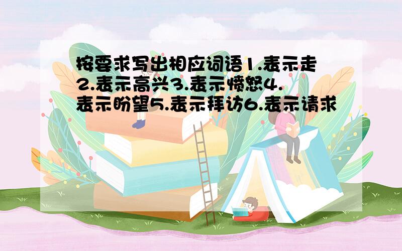 按要求写出相应词语1.表示走2.表示高兴3.表示愤怒4.表示盼望5.表示拜访6.表示请求