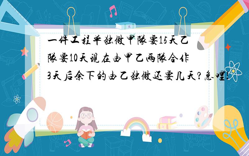 一件工程单独做甲队要15天乙队要10天现在由甲乙两队合作3天后余下的由乙独做还要几天?急哩!