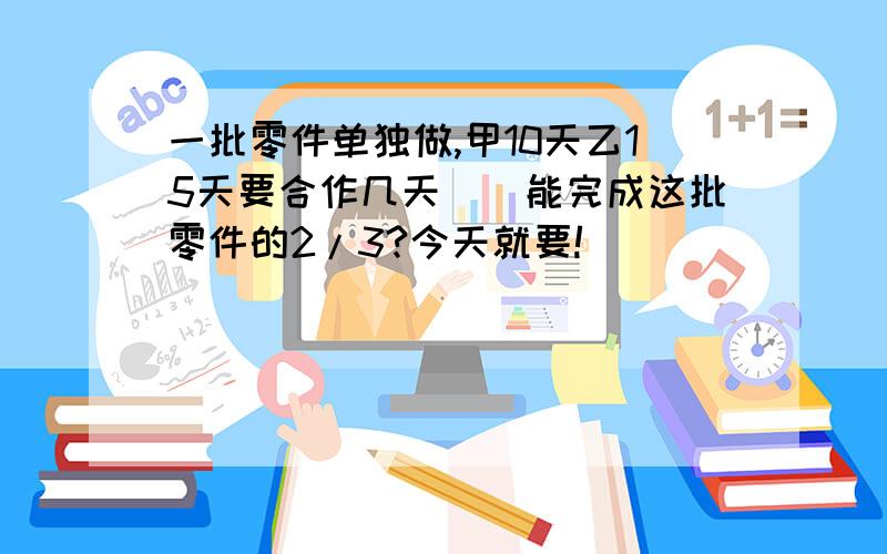 一批零件单独做,甲10天乙15天要合作几天（）能完成这批零件的2/3?今天就要!