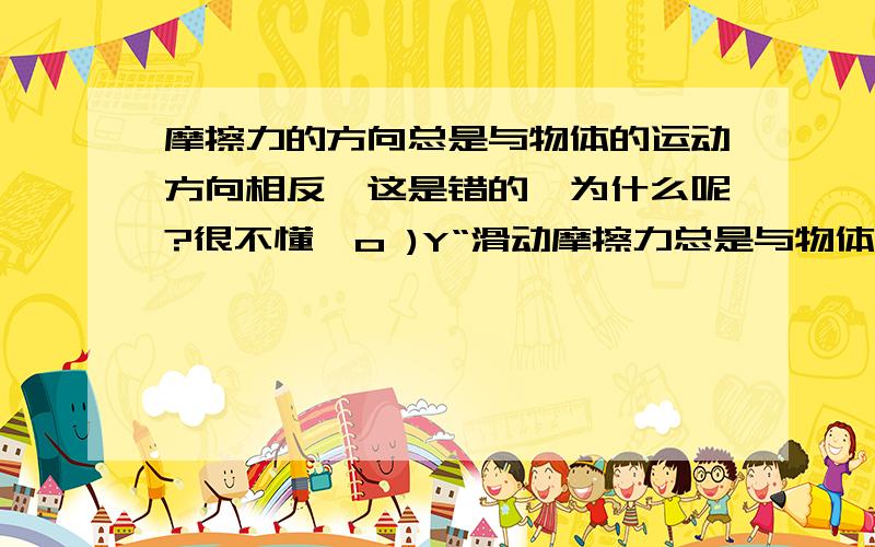 摩擦力的方向总是与物体的运动方向相反,这是错的,为什么呢?很不懂,o )Y“滑动摩擦力总是与物体运动方向相反”，这是错误的，就根据以上这句话的解析“滑动摩擦力的方向总是与相对运