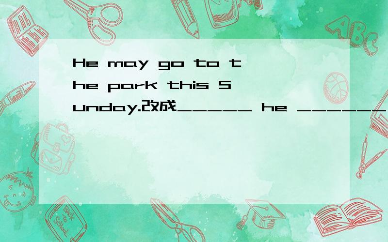 He may go to the park this Sunday.改成_____ he ______ _______ to the park this Sunday?