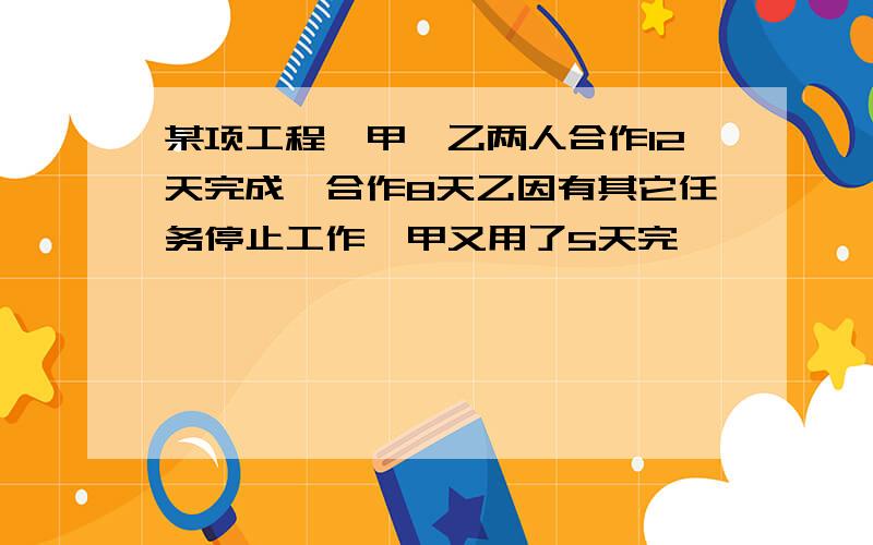 某项工程,甲、乙两人合作12天完成,合作8天乙因有其它任务停止工作,甲又用了5天完