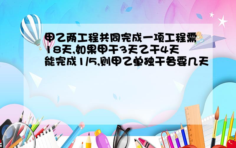 甲乙两工程共同完成一项工程需18天,如果甲干3天乙干4天能完成1/5,则甲乙单独干各要几天