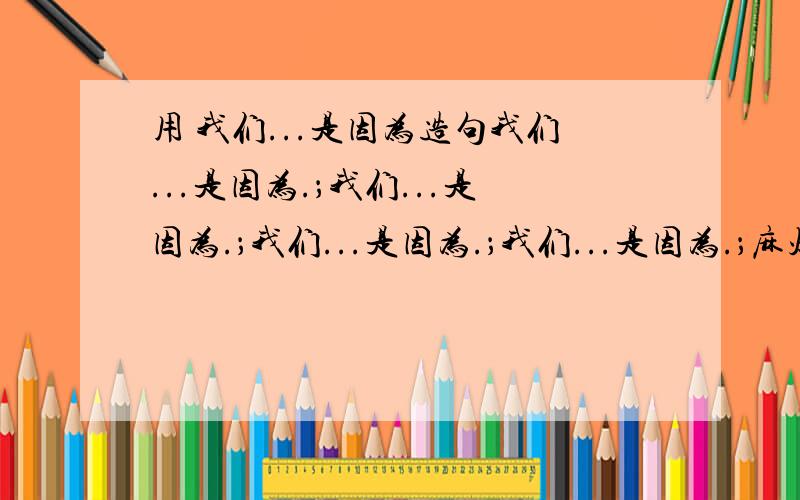 用 我们...是因为造句我们...是因为.；我们...是因为.；我们...是因为.；我们...是因为.；麻烦帮忙造个句子