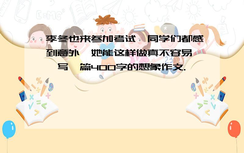 李冬也来参加考试,同学们都感到意外,她能这样做真不容易……写一篇400字的想象作文.