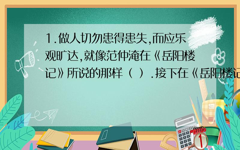 1.做人切勿患得患失,而应乐观旷达,就像范仲淹在《岳阳楼记》所说的那样（ ）.接下在《岳阳楼记》中表达作者远大政治抱负的名句是（ ）.2.《爱莲说》中最能体现莲花洁身自好的诗句是（