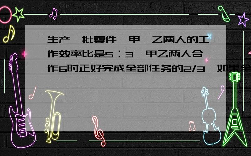 生产一批零件,甲,乙两人的工作效率比是5：3,甲乙两人合作6时正好完成全部任务的2/3,如果全部工程由乙