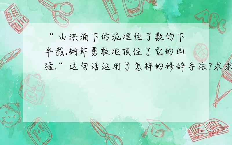 “ 山洪涌下的泥埋住了数的下半截,树却勇敢地顶住了它的凶猛.”这句话运用了怎样的修辞手法?求求你们了~(>_