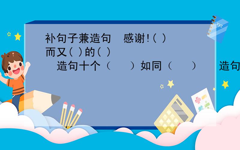 补句子兼造句  感谢!( )而又( )的( )       造句十个（   ）如同（   ）   造句十个每个需要十个  能写多少就写多少.  感谢!