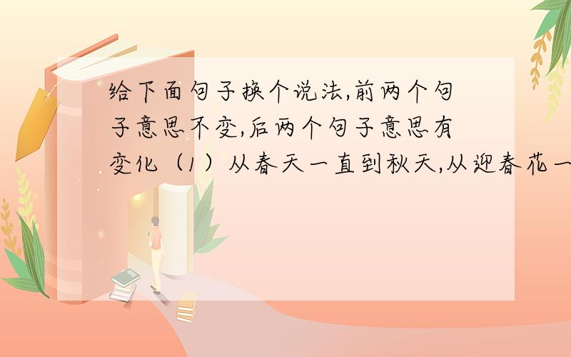 给下面句子换个说法,前两个句子意思不变,后两个句子意思有变化（1）从春天一直到秋天,从迎春花一直到玉簪花和菊花,无不奉陪.（2）蝙蝠的耳朵怎么能“穿透”黑夜,“听”到没有声音的