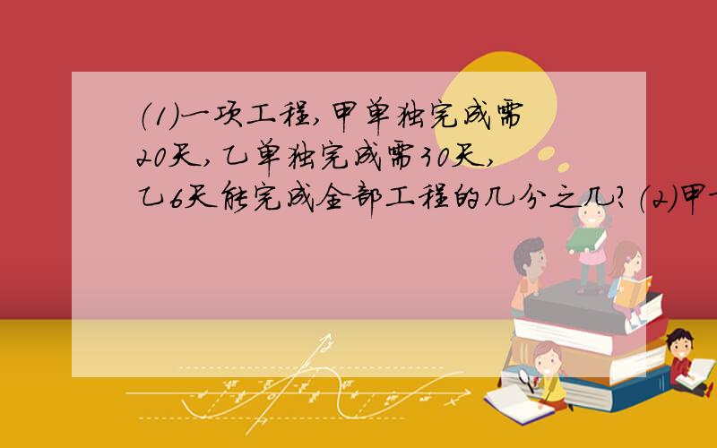 （1）一项工程,甲单独完成需20天,乙单独完成需30天,乙6天能完成全部工程的几分之几?（2）甲队工作4天后,还剩下全部工程的几分之几没完成?（3）甲乙两队共同工作,每天能完成全部工程的几