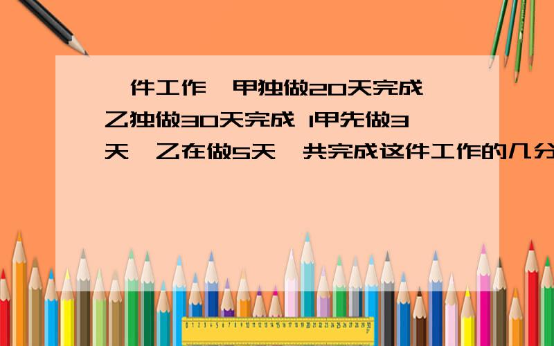 一件工作,甲独做20天完成,乙独做30天完成 1甲先做3天,乙在做5天,共完成这件工作的几分之几? 全部写下2甲乙合作4天,还剩几分之几没有做?3甲先做5天,乙也来做,还需几天完成?4甲乙合作6天后,