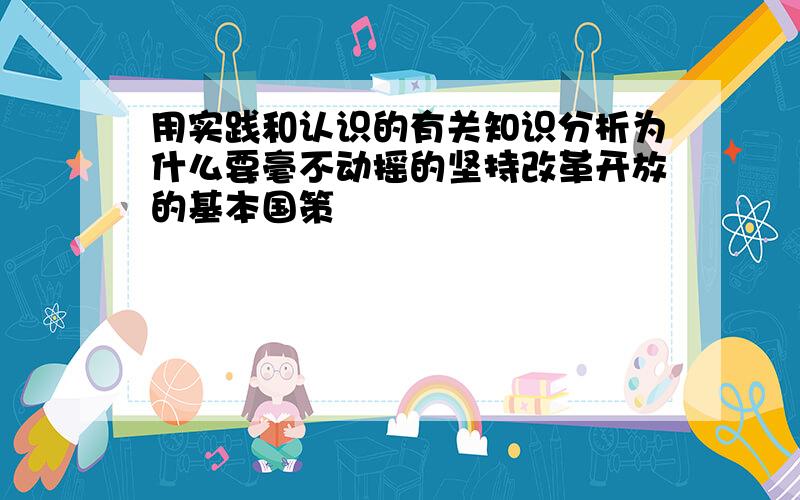 用实践和认识的有关知识分析为什么要毫不动摇的坚持改革开放的基本国策