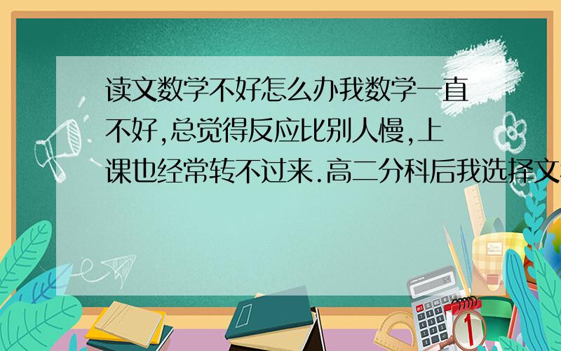 读文数学不好怎么办我数学一直不好,总觉得反应比别人慢,上课也经常转不过来.高二分科后我选择文科,因为我文科都很好.现在很怕数学,怕分科之后自己因为这门会很拉分,我该怎么办?