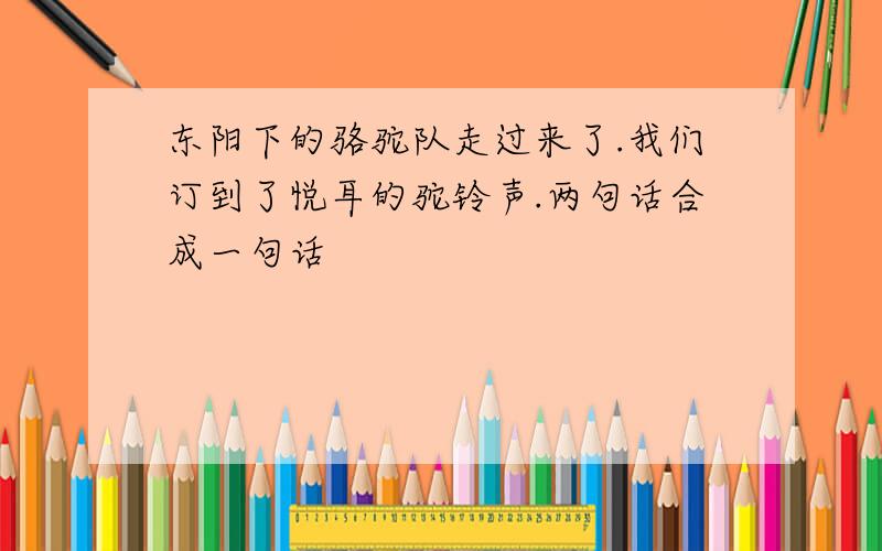 东阳下的骆驼队走过来了.我们订到了悦耳的驼铃声.两句话合成一句话