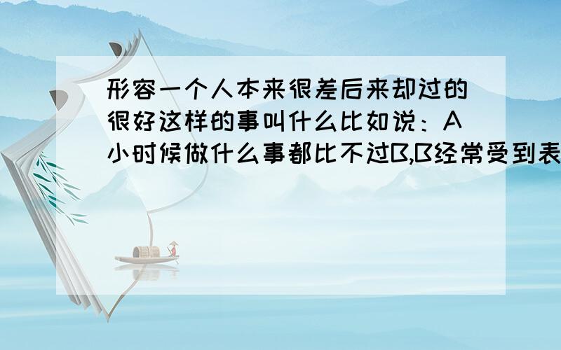 形容一个人本来很差后来却过的很好这样的事叫什么比如说：A小时候做什么事都比不过B,B经常受到表扬,后来长大后初中毕业的A成了大老板,很受欢迎,B大学毕业后却找不到工作