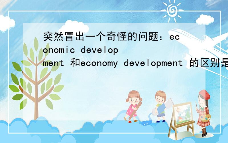 突然冒出一个奇怪的问题：economic development 和economy development 的区别是什么?如题...有点奇怪的问题,虽然习惯上基本是用economic development,但还是想知道两者的差别...