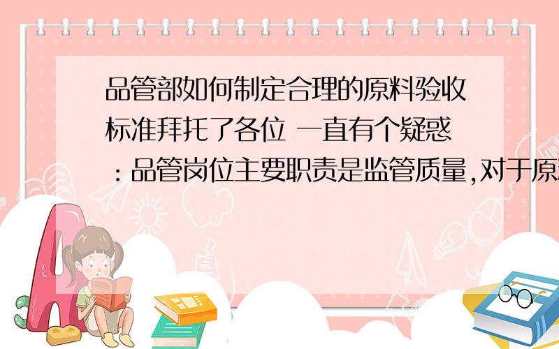 品管部如何制定合理的原料验收标准拜托了各位 一直有个疑惑：品管岗位主要职责是监管质量,对于原料的验收,尤其是让步接收的,比如某一项指标不合格,如何去评判它的使用价值?也就是说