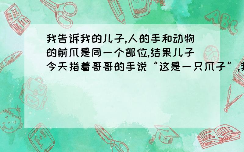 我告诉我的儿子,人的手和动物的前爪是同一个部位,结果儿子今天指着哥哥的手说“这是一只爪子”,我该怎么办?