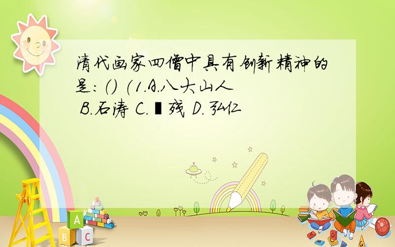 清代画家四僧中具有创新精神的是：（） (1.A.八大山人 B.石涛 C.髡残 D.弘仁