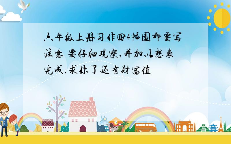 六年级上册习作四4幅图都要写注意 要仔细观察,并加以想象完成.求你了还有财富值