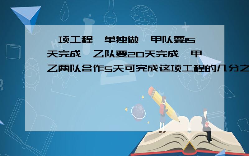 一项工程,单独做,甲队要15天完成,乙队要20天完成,甲乙两队合作5天可完成这项工程的几分之几?剩下的乙队单独做,还约要___天完成?