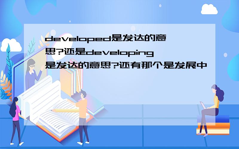 developed是发达的意思?还是developing是发达的意思?还有那个是发展中