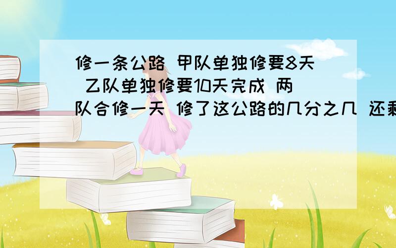 修一条公路 甲队单独修要8天 乙队单独修要10天完成 两队合修一天 修了这公路的几分之几 还剩几分之几